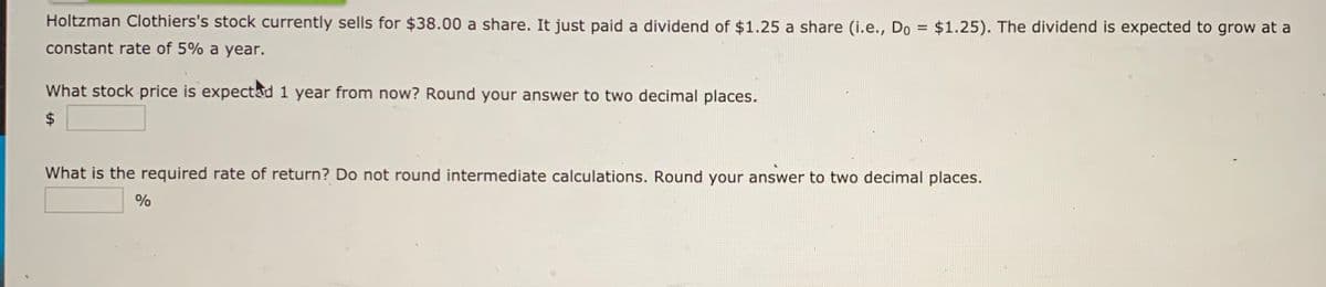 Holtzman Clothiers's stock currently sells for $38.00 a share. It just paid a dividend of $1.25 a share (i.e., Do = $1.25). The dividend is expected to grow at a
%3D
constant rate of 5% a year.
What stock price is expectad 1 year from now? Round your answer to two decimal places.
$
What is the required rate of return? Do not round intermediate calculations. Round your answer to two decimal places.
%
