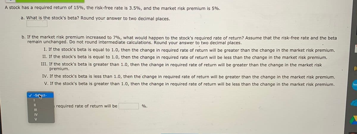 A stock has a required return of 15%, the risk-free rate is 3.5%, and the market risk premium is 5%.
a. What is the stock's beta? Round your answer to two decimal places.
b. If the market risk premium increased to 7%, what would happen to the stock's required rate of return? Assume that the risk-free rate and the beta
remain unchanged. Do not round intermediate calculations. Round your answer to two decimal places.
I. If the stock's beta is equal to 1.0, then the change in required rate of return will be greater than the change in the market risk premium.
II. If the stock's beta is equal to 1.0, then the change in required rate of return will be less than the change in the market risk premium.
III. If the stock's beta is greater than 1.0, then the change in required rate of return will be greater than the change in the market risk
premium.
IV. If the stock's beta is less than 1.0, then the change in required rate of return will be greater than the change in the market risk premium.
V. If the stock's beta is greater than 1.0, then the change in required rate of return will be less than the change in the market risk premium.
bon
v -Select-
required rate of return will be
%.
IV
V
