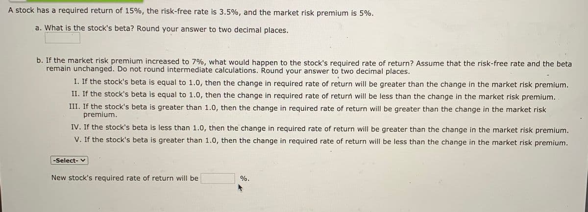 A stock has a required return of 15%, the risk-free rate is 3.5%, and the market risk premium is 5%.
a. What is the stock's beta? Round your answer to two decimal places.
b. If the market risk premium increased to 7%, what would happen to the stock's required rate of return? Assume that the risk-free rate and the beta
remain unchanged. Do not round intermediate calculations. Round your answer to two decimal places.
I. If the stock's beta is equal to 1.0, then the change in required rate of return will be greater than the change in the market risk premium.
II. If the stock's beta is equal to 1.0, then the change in required rate of return will be less than the change in the market risk premium.
III. If the stock's beta is greater than 1.0, then the change in required rate of return will be greater than the change in the market risk
premium.
IV. If the stock's beta is less than 1.0, then the change in required rate of return will be greater than the change in the market risk premium.
V. If the stock's beta is greater than 1.0, then the change in required rate of return will be less than the change in the market risk premium.
-Select- v
New stock's required rate of return will be
%.
