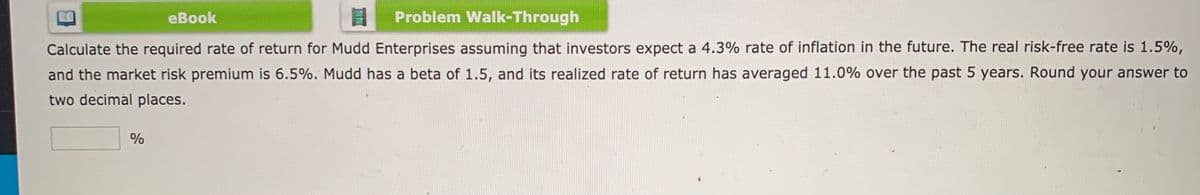 еВook
Problem Walk-Through
Calculate the required rate of return for Mudd Enterprises assuming that investors expect a 4.3% rate of inflation in the future. The real risk-free rate is 1.5%,
and the market risk premium is 6.5%. Mudd has a beta of 1.5, and its realized rate of return has averaged 11.0% over the past 5 years. Round your answer to
two decimal places.
