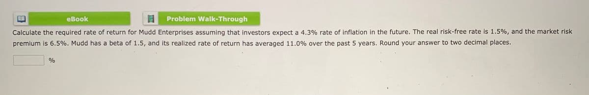 еВook
Problem Walk-Through
Calculate the required rate of return for Mudd Enterprises assuming that investors expect a 4.3% rate of inflation in the future. The real risk-free rate is 1.5%, and the market risk
premium is 6.5%. Mudd has a beta of 1.5, and its realized rate of return has averaged 11.0% over the past 5 years. Round your answer to two decimal places.
%
