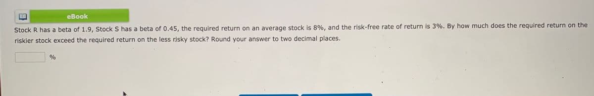 eBook
Stock R has a beta of 1.9, Stock S has a beta of 0.45, the required return on an average stock is 8%, and the risk-free rate of return is 3%. By how much does the required return on the
riskier stock exceed the required return on the less risky stock? Round your answer to two decimal places.
%

