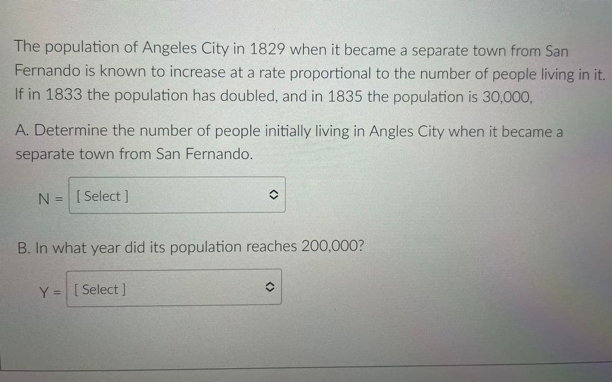 The population of Angeles City in 1829 when it became a separate town from San
Fernando is known to increase at a rate proportional to the number of people living in it.
If in 1833 the population has doubled, and in 1835 the population is 30,000,
A. Determine the number of people initially living in Angles City when it became a
separate town from San Fernando.
N = Select ]
||
B. In what year did its population reaches 200,000?
Y = [Select
%3D
