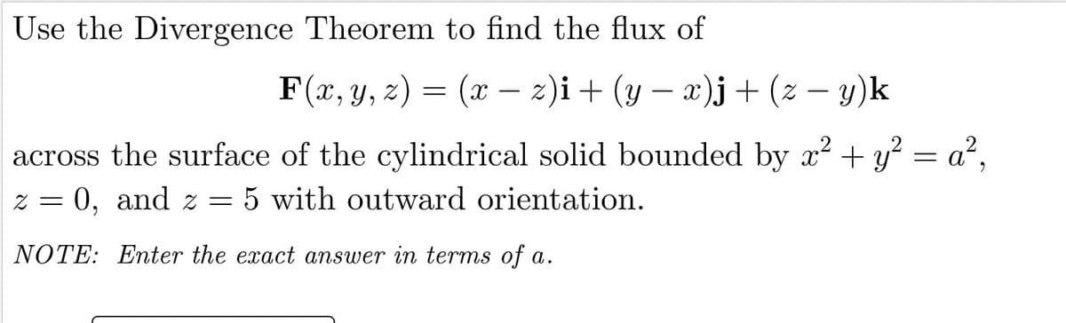 Use the Divergence Theorem to find the flux of
F(x, y, z) = (x – 2)i+ (y – x)j+ (z – y)k
-
-
-
across the surface of the cylindrical solid bounded by x? + y? = a²,
z = 0, and z = 5 with outward orientation.
NOTE: Enter the exact answer in terms of a.
