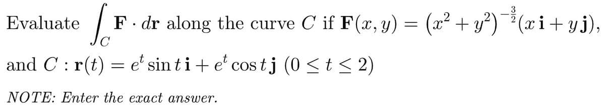 Evaluate
F. dr along the curve C if F(x, y) = (x² + y²)
)¯*(x i+yj),
C
and C : r(t) = e' sin ti+ e' cos tj (0 <t < 2)
NOTE: Enter the exact answer.
