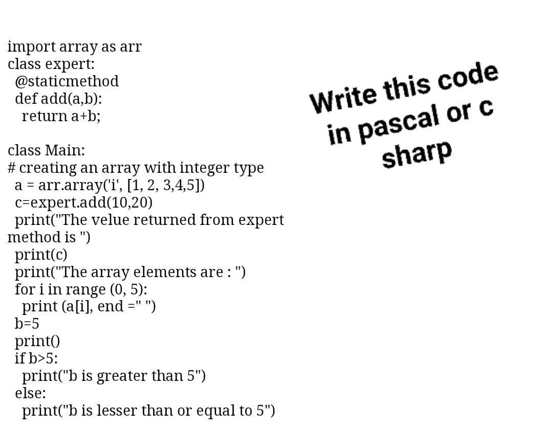 import array as arr
class expert:
@staticmethod
def add(a,b):
return a+b;
Write this code
in pascal or c
sharp
class Main:
# creating an array with integer type
a = arr.array('i', [1, 2, 3,4,5])
c=expert.add(10,20)
print("The velue returned from expert
method is ")
print(c)
print("The array elements are : ")
for i in range (0, 5):
print (a[i], end =" ")
b=5
print)
if b>5:
print("b is greater than 5")
else:
print("b is lesser than or equal to 5")
