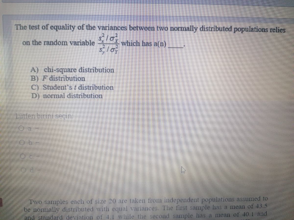 The test of equality of the variances between two normally distributed populations relies
on the random variable
which has a(n)
A) chi-square distribution
B) F distribution
C) Student's t distribution
D) normal distribution
Lutfen birini seçin
Oa.
Two samples each of size 20 are taken from independent populations assumed to
be normally distributed with equal variances. The first sample has a mean of 43.5
and standard deviation of 4.1 while the second sample has a mean of 40.1 and
