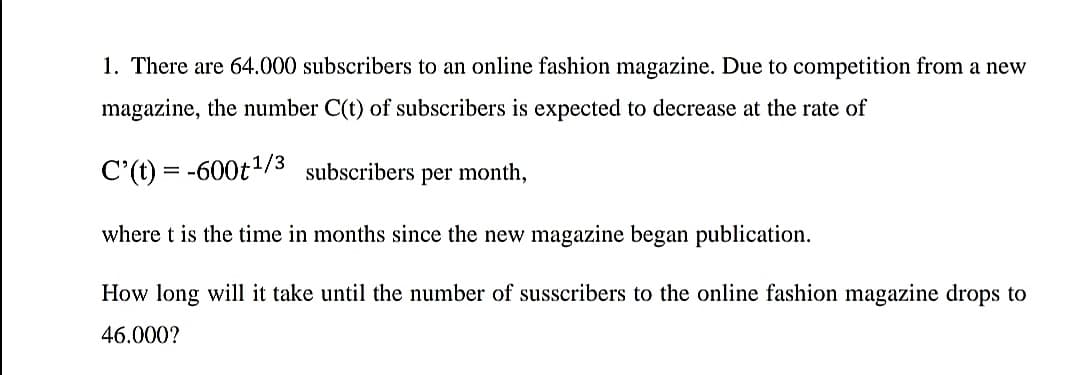 1. There are 64.000 subscribers to an online fashion magazine. Due to competition from a new
magazine, the number C(t) of subscribers is expected to decrease at the rate of
C'(t) = -600t/3 subscribers per month,
where t is the time in months since the new magazine began publication.
How long will it take until the number of susscribers to the online fashion magazine drops to
46.000?
