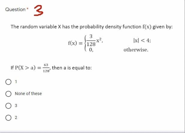 3
Question *
The random variable X has the probability density function f(x) given by:
3
x2,
|x| < 4;
f(x) = 128
0,
otherwise.
63
If P(X > a) =, then a is equal to:
128'
1
None of these
3
O 2
