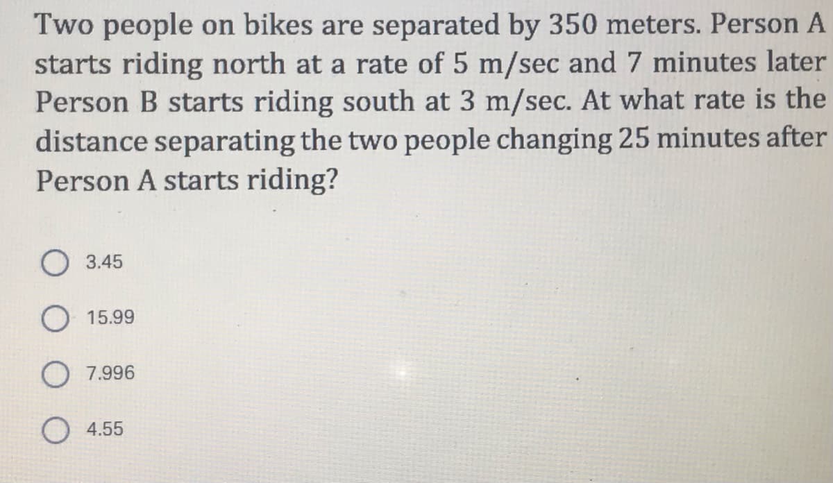 Two people on bikes are separated by 350 meters. Person A
starts riding north at a rate of 5 m/sec and 7 minutes later
Person B starts riding south at 3 m/sec. At what rate is the
distance separating the two people changing 25 minutes after
Person A starts riding?
O 3.45
O 15.99
7.996
4.55