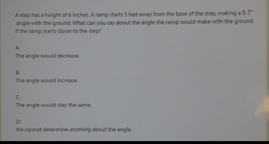 A step has a height of 6 inches. A ramp starts 5 feet away from the base of the step, making a 5.7"
angle with the ground. What can you say about the angle the ramp would make with the ground
if the ramp starts closer to the step?
A:
The angle would decrease.
B:
The angle would increase.
C:
The angle would stay the same.
D:
We cannot determine anything about the angle.