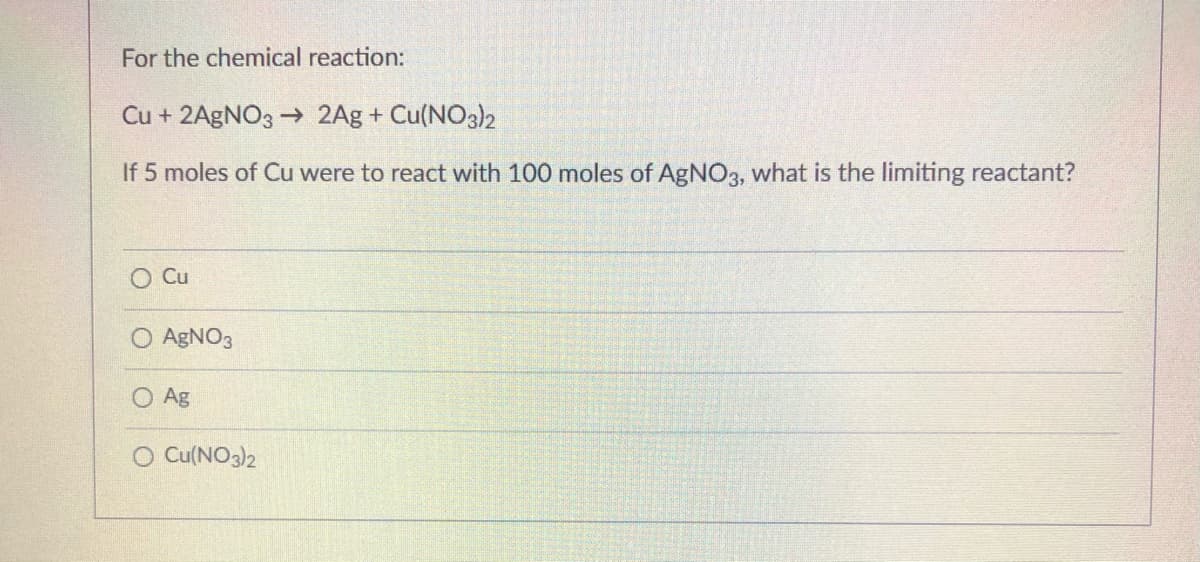 For the chemical reaction:
Cu + 2AgNO3 → 2Ag + Cu(NO3)2
If 5 moles of Cu were to react with 100 moles of AgNO3, what is the limiting reactant?
O Cu
AGNO3
Ag
O Cu(NO3)2
