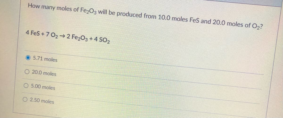 How many moles of Fe203 will be produced from 10.0 moles FeS and 20.0 moles of O2?
4 FeS+7 02 2 Fe203 + 4 SO2
5.71 moles
20.0 moles
5.00 moles
O 2.50 moles
