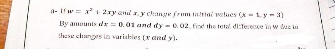 a- If w x² + 2xy and x, y change from initial values (x = 1, y = 3)
By amounts dx =
0.01 and dy = 0.02, find the total difference in w due to
these changes in variables (x and y).
