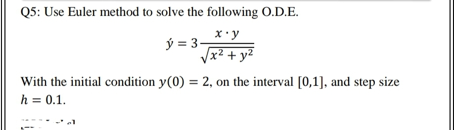 Q5: Use Euler method to solve the following O.D.E.
X • y
ý = 3-
x² + y²
With the initial condition y(0) = 2, on the interval [0,1], and step size
h = 0.1.
