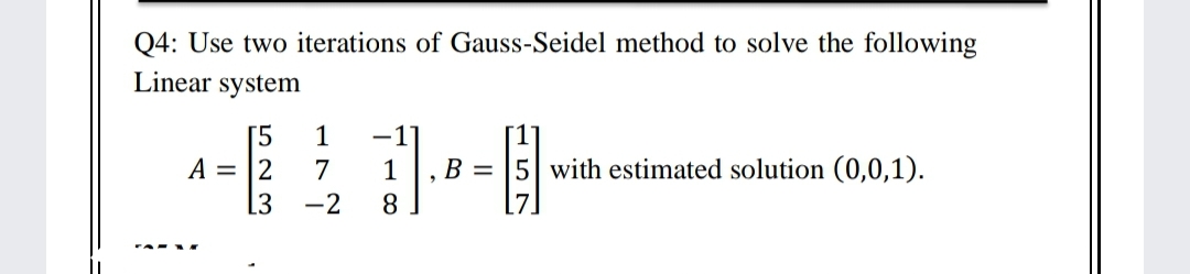 Q4: Use two iterations of Gauss-Seidel method to solve the following
Linear system
[5
A = |2
1
-1
7
1
B = 5 with estimated solution (0,0,1).
-2
8
