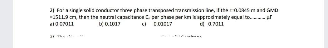 2) For a single solid conductor three phase transposed transmission line, if the r=0.0845 m and GMD
=1511.9 cm, then the neutral capacitance Cn per phase per km is approximately equal to. . µF
a) 0.07011
b) 0.1017
c)
0.01017
d) 0.7011
21 TL- t:
