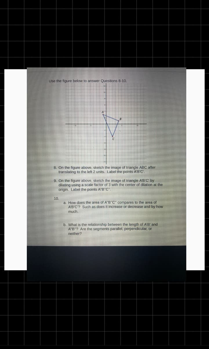 Use the figure below to answer Questions 8-10.
8. On the figure above, sketch the image of triangle ABC after
translating to the left 2 units. Label the points A'B'C'.
9. On the figure above, sketch the image of triangle A'B'C' by
dilating using a scale factor of 3 with the center of dilation at the
origin. Label the points A"B"C".
10.
a. How does the area of A"B"C" compares to the area of
A'B'C'? Such as does it increase or decrease and by how
much.
b. What is the relationship between the length of A'B' and
A"B"? Are the segments parallel, perpendicular, or
neither?
