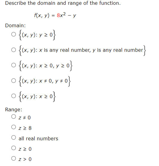 Describe the domain and range of the function.
f(x, y) = 8x2 - y
Domain:
o {x, v): v 2 0}
{r,
o {x. v: x2 0, v 2 0}
O {(x, y): x is any real number, y is any real number
}
y):
O {(x, v): x + 0, y # 0
(х,
o {x, v): x 2 0}
(х,
Range:
O z + 0
O z z 8
O all real numbers
O z z0
O z > 0
