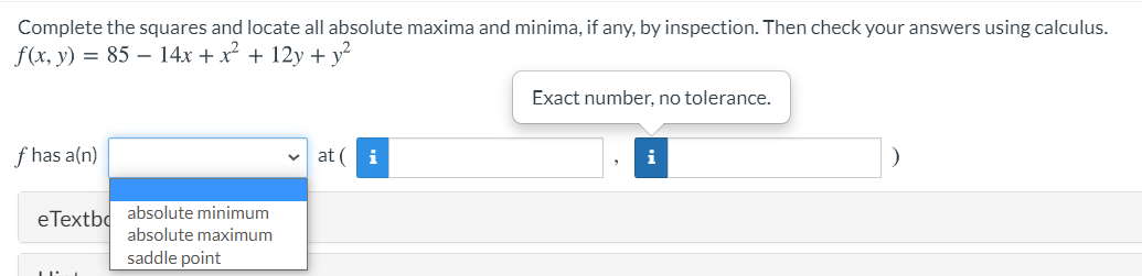 Complete the squares and locate all absolute maxima and minima, if any, by inspection. Then check your answers using calculus.
f(x, y) = 85 – 14x + x
+ 12y + y?
Exact number, no tolerance.
f has a(n)
at (i
i
eTextbd absolute minimum
absolute maximum
saddle point
