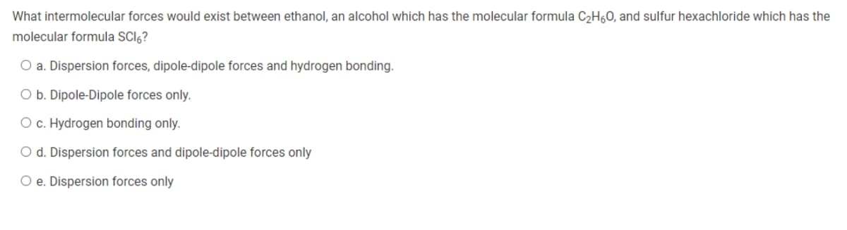 What intermolecular forces would exist between ethanol, an alcohol which has the molecular formula C₂H60, and sulfur hexachloride which has the
molecular formula SCI?
O a. Dispersion forces, dipole-dipole forces and hydrogen bonding.
O b. Dipole-Dipole forces only.
O c. Hydrogen bonding only.
O d. Dispersion forces and dipole-dipole forces only
O e. Dispersion forces only