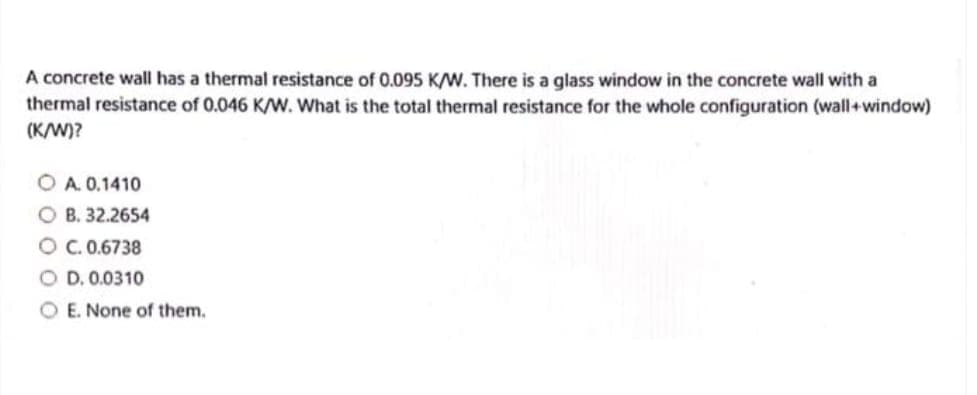 A concrete wall has a thermal resistance of 0.095 K/W. There is a glass window in the concrete wall with a
thermal resistance of 0.046 K/W. What is the total thermal resistance for the whole configuration (wall+ window)
(K/W)?
O A. 0.1410
B. 32.2654
C. 0.6738
OD. 0.0310
OE. None of them.