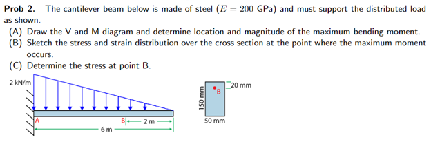 Prob 2. The cantilever beam below is made of steel (E = 200 GPa) and must support the distributed load
as shown.
(A) Draw the V and M diagram and determine location and magnitude of the maximum bending moment.
(B) Sketch the stress and strain distribution over the cross section at the point where the maximum moment
occurs.
(C) Determine the stress at point B.
2 kN/m
20 mm
2m
6 m
150 mm
50 mm