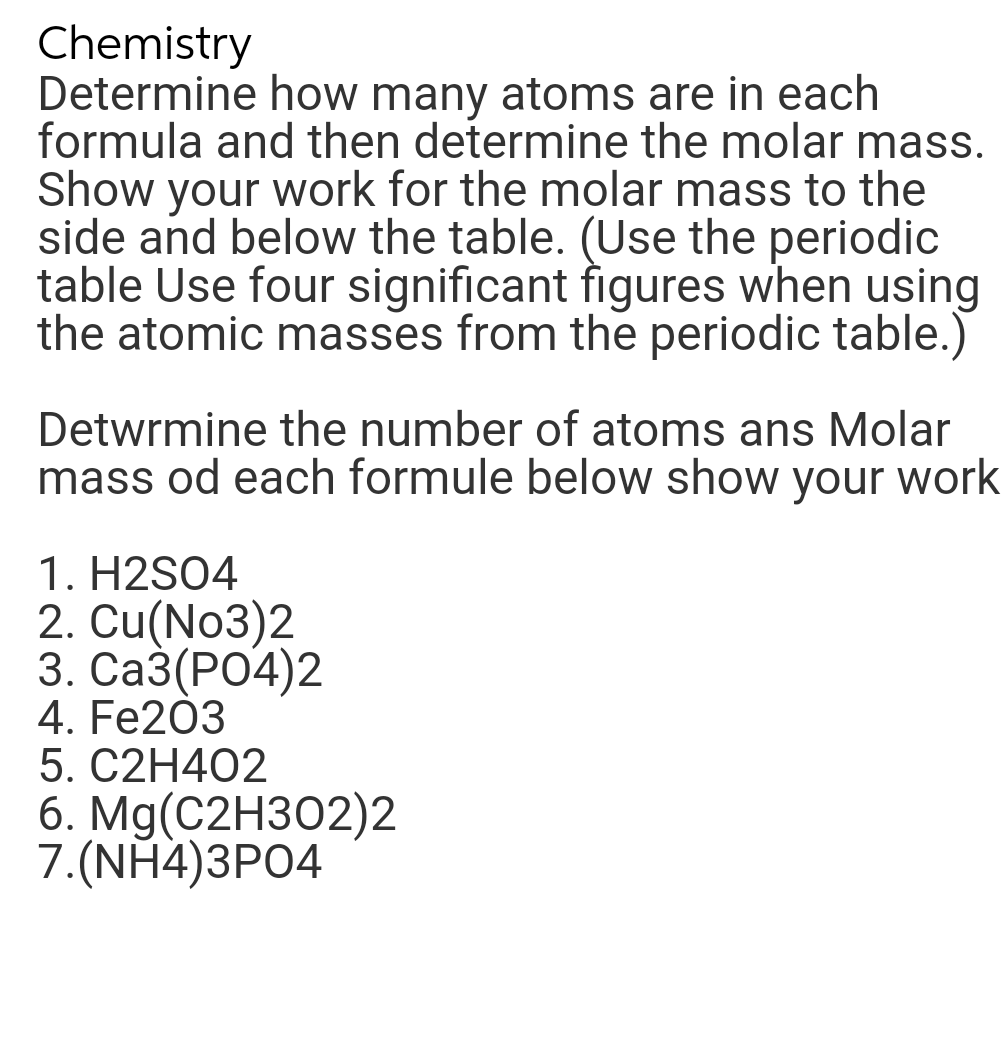 Chemistry
Determine how many atoms are in each
formula and then determine the molar mass.
Show your work for the molar mass to the
side and below the table. (Use the periodic
table Use four significant figures when using
the atomic masses from the periodic table.)
Determine the number of atoms ans Molar
mass od each formule below show your work
1. H2SO4
2. Cu(NO3)2
3. CA3(PO4)2
4. Fe203
5. C2H4O2
6. Mg(C2H302)2
7.(NH4)3PO4