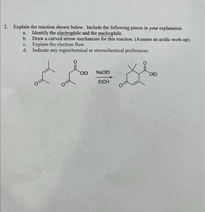 2. Explain the reaction shown below. Include the following pieces in your explanation.
Identify the electrophile and the nucleophile.
a.
b. Draw a curved arrow mechanism for this reaction. (Assume an acidic work-up).
C.
Explain the electron flow.
d. Indicate any regiochemical or stereochemical preferences.
OEt
NaOEt
OEt
EtOH