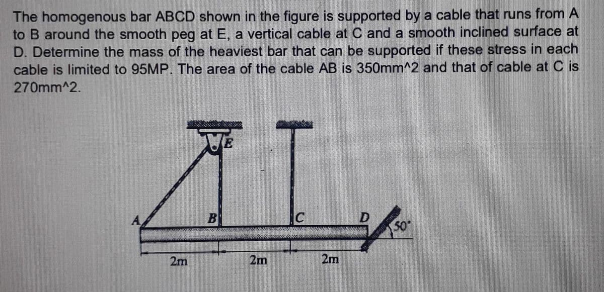 The homogenous bar ABCD shown in the figure is supported by a cable that runs from A
to B around the smooth peg at E, a vertical cable at C and a smooth inclined surface at
D. Determine the mass of the heaviest bar that can be supported if these stress in each
cable is limited to 95MP. The area of the cable AB is 350mm^2 and that of cable at Cis
270mm^2.
AL
C
2m
2m
(50