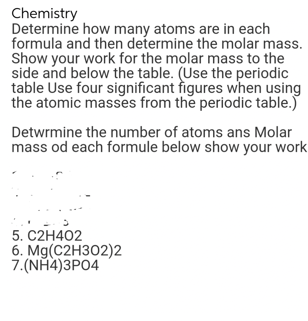 Chemistry
Determine how many atoms are in each
formula and then determine the molar mass.
Show your work for the molar mass to the
side and below the table. (Use the periodic
table Use four significant figures when using
the atomic masses from the periodic table.)
Determine the number of atoms ans Molar
mass od each formule below show your work
5. C2H4O2
6. Mg(C2H302)2
7.(NH4)3PO4