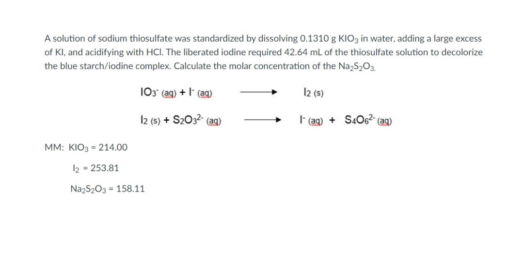 A solution of sodium thiosulfate was standardized by dissolving 0.1310 g KIO3 in water, adding a large excess
of KI, and acidifying with HCI. The liberated iodine required 42.64 mL of the thiosulfate solution to decolorize
the blue starch/iodine complex. Calculate the molar concentration of the Na₂S₂O3.
103 (aq) + (aq)
12 (s)
12 (s) + S2O32- (aq)
(aq) +S406²- (aq)
MM: KIO3 = 214.00
12 = 253.81
Na2S2O3 = 158.11