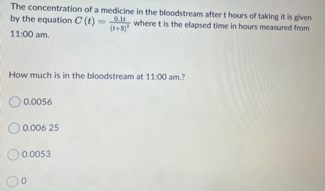 The concentration of a medicine in the bloodstream after t hours of taking it is given
by the equation C (t) = -0.1 where t is the elapsed time in hours measured from
(t+3)
11:00 am.
How much is in the bloodstream at 11:00 am.?
0.0056
O 0.006 25
0.0053
