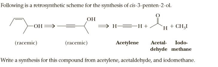 Following is a retrosynthetic scheme for the synthesis of cis-3-penten-2-ol.
OH
OH-
H-
`H + CH3I
(racemic)
(racemic)
Acetylene
Acetal-
Iodo-
dehyde methane
Write a synthesis for this compound from acetylene, acetaldehyde, and iodomethane.
