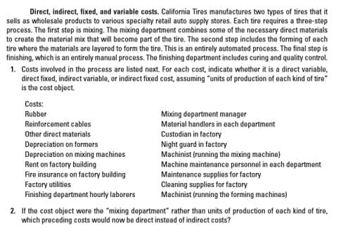 Direct, indirect, fixed, and variable costs. California Tires manufactures two types of tires that it
sells as wholesale products to various specialty retail auto supply stores. Each tire requires a three-step
process. The first step is mixing. The mixing department combines some of the necessary direct materials
to create the material mix that will become part of the tire. The second step includes the forming of each
tire where the materials are layered to form the tire. This is an entirely automated process. The final step is
finishing, which is an entirely manual process. The finishing department includes curing and quality control.
1. Costs involved in the process are listed next. For each cost, indicate whether it is a direct variable,
direct fixed, indirect variable, or indirect fixed cost, assuming "units of production of each kind of tire"
is the cost object.
Costs:
Rubber
Mixing department manager
Material handlers in each department
Custodian in factory
Night guard in factory
Machinist (running the mixing machine)
Machine maintenance personnel in each department
Reinforcement cables
Other direct materials
Depreciation on formers
Depreciation on mixing machines
Rent on factory building
Fire insurance on factory building
Factory utilities
Finishing department hourly laborers
Maintenance supplies for factory
Cleaning supplies for factory
Machinist (running the forming machines)
2. If the cost object were the "mixing department" rather than units of production of each kind of tire,
which preceding costs would now be direct instead of indirect costs?

