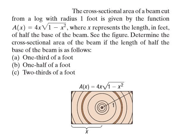 The cross-sectional area of a beam cut
from a log with radius 1 foot is given by the function
A(x) = 4xV1 - x, where x represents the length, in feet,
of half the base of the beam. See the figure. Determine the
cross-sectional area of the beam if the length of half the
base of the beam is as follows:
(a) One-third of a foot
(b) One-half of a foot
(c) Two-thirds of a foot
A(X) = 4x/1 – x2
%3D
