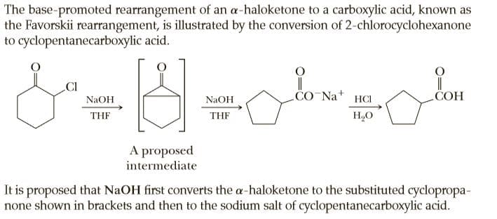 The base-promoted rearrangement of an a-haloketone to a carboxylic acid, known as
the Favorskii rearrangement, is illustrated by the conversion of 2-chlorocyclohexanone
to cyclopentanecarboxylic acid.
CI
CO Na+
COH
NaOH
NaOH
HCI
THF
THF
H,O
A proposed
intermediate
It is proposed that NaOH first converts the a-haloketone to the substituted cyclopropa-
none shown in brackets and then to the sodium salt of cyclopentanecarboxylic acid.
