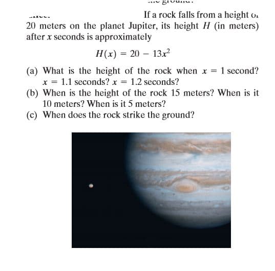 If a rock falls from a height o.
20 meters on the planet Jupiter, its height H (in meters)
after x seconds is approximately
H(x) = 20 – 13r
(a) What is the height of the rock when x 1 second?
x = 1.1 seconds? x = 1.2 seconds?
(b) When is the height of the rock 15 meters? When is it
10 meters? When is it 5 meters?
(c) When does the rock strike the ground?

