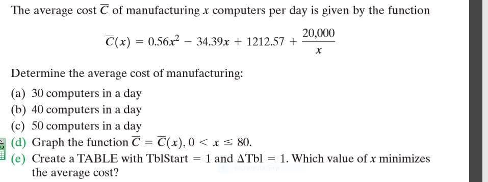 The average cost C of manufacturing x computers per day is given by the function
20,000
C(x) = 0.56x² – 34.39x + 1212.57 +
Determine the average cost of manufacturing:
(a) 30 computers in a day
(b) 40 computers in a day
(c) 50 computers in a day
(d) Graph the function C = C(x), 0 < x < 80.
1 and ATbl = 1. Which value of x minimizes
(e)
the average cost?
Create a TABLE with TblStart =

