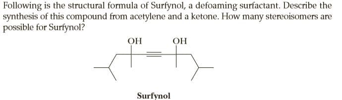 Following is the structural formula of Surfynol, a defoaming surfactant. Describe the
synthesis of this compound from acetylene and a ketone. How many stereoisomers are
possible for Surfynol?
OH
OH
Surfynol

