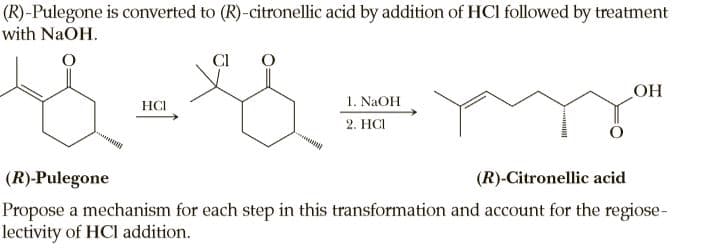 (R)-Pulegone is converted to (R)-citronellic acid by addition of HCI followed by treatment
with NaOH.
CI
1. NAOH
2. HCI
HCI
HO
(R)-Pulegone
(R)-Citronellic acid
Propose a mechanism for each step in this transformation and account for the regiose-
lectivity of HCI addition.
