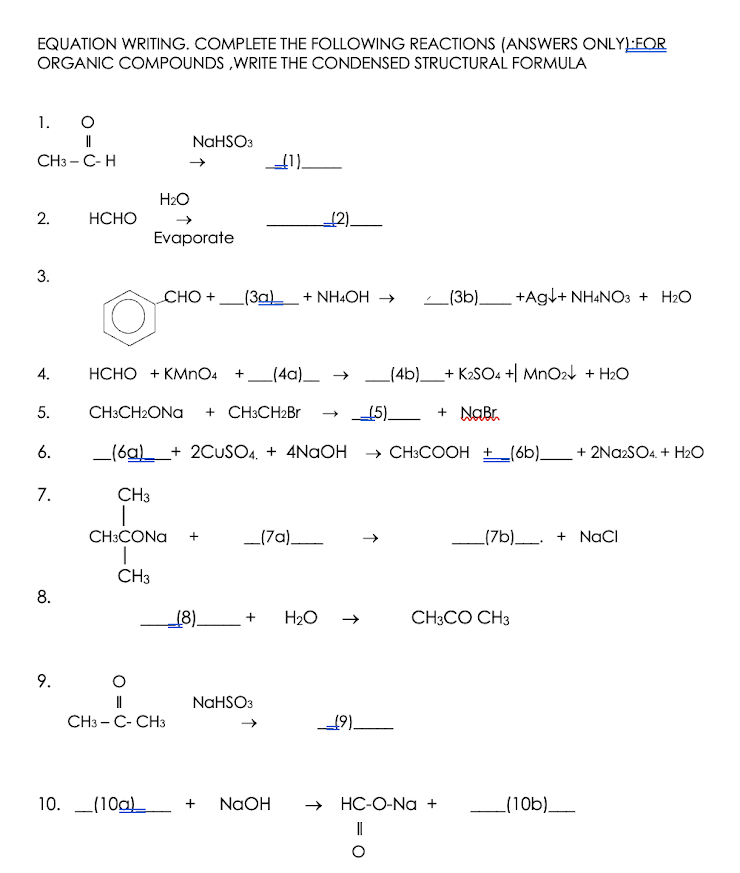 EQUATION WRITING. COMPLETE THE FOLLOWING REACTIONS (ANSWERS ONLYL:FOR
ORGANIC COMPOUNDS ,WRITE THE CONDENSED STRUCTURAL FORMULA
1.
NAHSO3
CH3 – C-H
H2O
2.
НСНО
{2).
Evaporate
3.
CHO +
_(3a) + NH4OH →
_(3b)_ +Agl+ NH&NO3 + H2O
4.
НСНО + КMпO4
+_(4a)_ →
(4b)_+ K2SO4 +| MnO24 + H2O
5.
CH3CH2ONA
+ CH3CH2B1
15)_ + NaBr.
6.
_(6a)__+ 2CUSO4. + 4NAOH
→ CH3COOH + _(6b)__ + 2Na2SO4. + H2O
7.
CH3
CH:CONA
_(7a)
_(7b)__. + NaCI
+
CH3
8.
(8).
H2O
CH3CO CH3
NAHSO3
CH3 - C- CH3
19)-
10. L(10a)
NaOH
→ HC-O-Na +
_(10b)
9.
