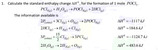 1. Calculate the standard enthalpy change AH°, for the formation of 1 mole POCI,.
PCI42) + H,Og) →POCI49) + 2HC/4)
The information available is
AH" =-1117 kJ
AH° =184.6 kJ
2Pukie) + 3Cl(e) +Ozle) →2POC142)
2HCle)→Hlg) + Clye)
15
3Puhite) +Cle) →3PC!«e)}
AH° =-1124,7 kJ
2H,0) →2H(g) +Olg)
AH" =483.6 kJ
