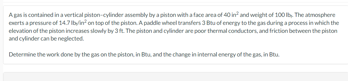 A gas is contained in a vertical piston-cylinder assembly by a piston with a face area of 40 in² and weight of 100 lbf. The atmosphere
exerts a pressure of 14.7 lbf/in² on top of the piston. A paddle wheel transfers 3 Btu of energy to the gas during a process in which the
elevation of the piston increases slowly by 3 ft. The piston and cylinder are poor thermal conductors, and friction between the piston
and cylinder can be neglected.
Determine the work done by the gas on the piston, in Btu, and the change in internal energy of the gas, in Btu.