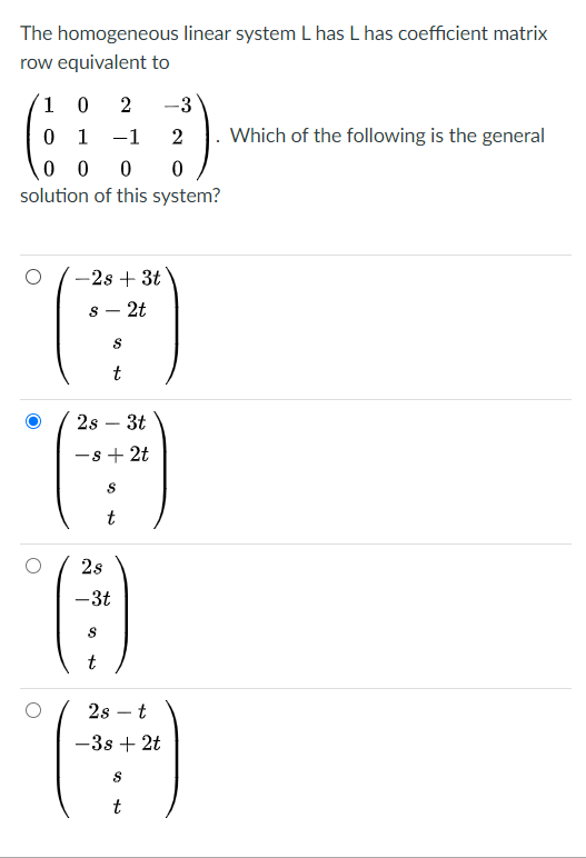 The homogeneous linear system L has L has coefficient matrix
row equivalent to
1 0
2
-3
0 1
-1
2
Which of the following is the general
0 0
0 0
solution of this system?
-2s + 3t
s - 2t
2s – 3t
-
-s + 2t
t
2s
-3t
t
2s – t
-3s + 2t
t
