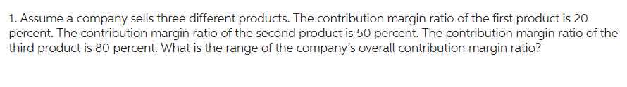 1. Assume a company sells three different products. The contribution margin ratio of the first product is 20
percent. The contribution margin ratio of the second product is 50 percent. The contribution margin ratio of the
third product is 80 percent. What is the range of the company's overall contribution margin ratio?