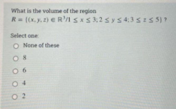 What is the volume of the region
R= (x, y, z) E R'I sxS 3;2 sys 4:3 sz5 5)?
Select one:
O None of these
O 8
0 6
0 4
O 2
