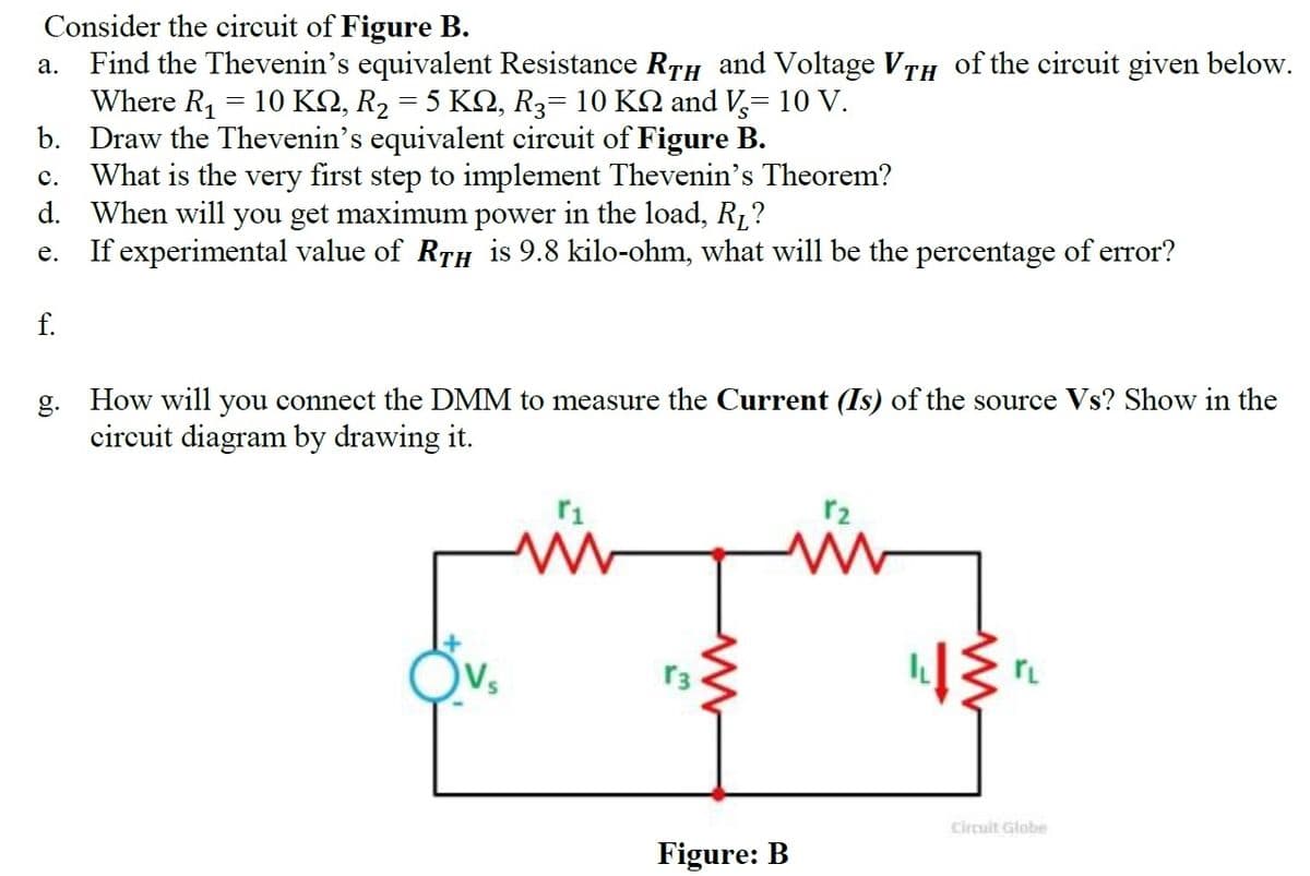 Consider the circuit of Figure B.
Find the Thevenin's equivalent Resistance RTH and Voltage VTH of the circuit given below.
Where R, = 10 KQ, R2 = 5 KQ, R3= 10 KQ and V,= 10 V.
b. Draw the Thevenin's equivalent circuit of Figure B.
What is the very first step to implement Thevenin's Theorem?
d. When will you get maximum power in the load, R1?
If experimental value of RTH is 9.8 kilo-ohm, what will be the percentage of error?
а.
с.
е.
f.
g.
How will you connect the DMM to measure the Current (Is) of the source Vs? Show in the
circuit diagram by drawing it.
r2
r3
Circuit Globe
Figure: B
