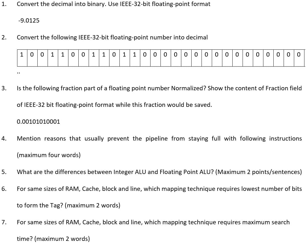 1.
Convert the decimal into binary. Use IEEE-32-bit floating-point format
-9.0125
2.
Convert the following IEEE-32-bit floating-point number into decimal
1
0 0
1 1
0 0
1
1
1
1
0 0
0 0
3.
Is the following fraction part of a floating point number Normalized? Show the content of Fraction field
of IEEE-32 bit floating-point format while this fraction would be saved.
0.00101010001
4.
Mention reasons that usually prevent the pipeline from staying full with following instructions
(maximum four words)
What are the differences between Integer ALU and Floating Point ALU? (Maximum 2 points/sentences)
6.
For same sizes of RAM, Cache, block and line, which mapping technique requires lowest number of bits
to form the Tag? (maximum 2 words)
7.
For same sizes of RAM, Cache, block and line, which mapping technique requires maximum search
time? (maximum 2 words)
5.
