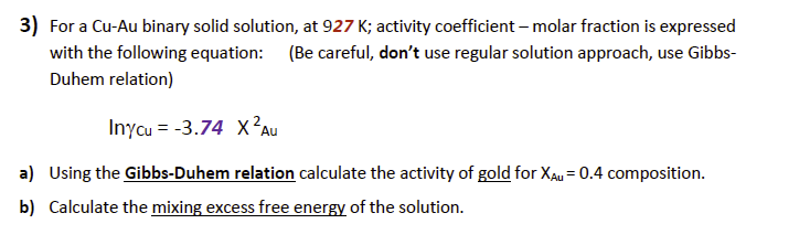 3) For a Cu-Au binary solid solution, at 927 K; activity coefficient - molar fraction is expressed
with the following equation: (Be careful, don't use regular solution approach, use Gibbs-
Duhem relation)
Inycu= -3.74 X² Au
a)
Using the Gibbs-Duhem relation calculate the activity of gold for XAU = 0.4 composition.
b) Calculate the mixing excess free energy of the solution.